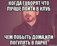 когда говорят что лучше пойти в клуб чем побыть дома,или погулять в парке