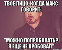 твое лицо, когда макс говорит: "можно попробовать? я еще не пробовал"