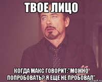 твое лицо когда макс говорит:"можно попробовать? я еще не пробовал"