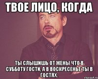 твое лицо, когда ты слышишь от жены что в субботу гости, а в воскресенье ты в гостях.