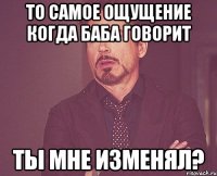 то самое ощущение когда баба говорит ты мне изменял?