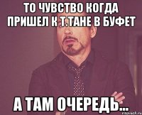 то чувство когда пришел к т.тане в буфет а там очередь...