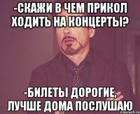 -скажи в чем прикол ходить на концерты? -билеты дорогие, лучше дома послушаю