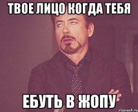 твое лицо когда тебя ебуть в жопу