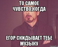 то самое чувство,когда егор скидывает тебе музыку