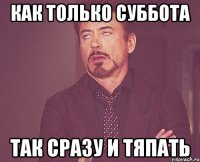 как только суббота так сразу и тяпать