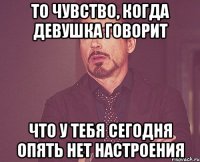 то чувство, когда девушка говорит что у тебя сегодня опять нет настроения