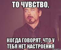 то чувство, когда говорят, что у тебя нет настроения