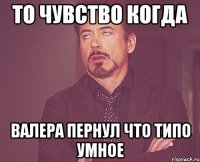 то чувство когда валера пернул что типо умное