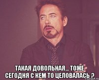  такая довольная... тоже сегодня с кем то целовалась ?