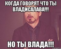 когда говорят что ты владисалава!!! но ты влада!!!