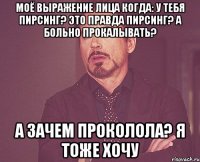 моё выражение лица когда: у тебя пирсинг? это правда пирсинг? а больно прокалывать? а зачем проколола? я тоже хочу