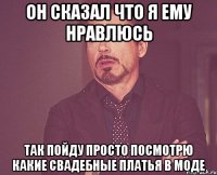 он сказал что я ему нравлюсь так пойду просто посмотрю какие свадебные платья в моде