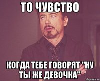 то чувство когда тебе говорят "ну ты же девочка"