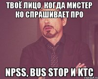 твоё лицо, когда мистер ко спрашивает про npss, bus stop и ktc