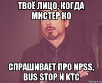 твоё лицо, когда мистер ко спрашивает про npss, bus stop и ktc