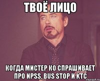 твоё лицо когда мистер ко спрашивает про npss, bus stop и ktc