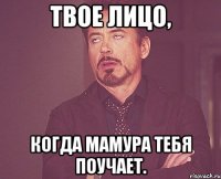 твое лицо, когда мамура тебя поучает.