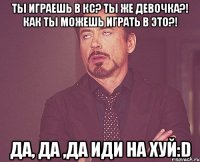 ты играешь в кс? ты же девочка?! как ты можешь играть в это?! да, да ,да иди на хуй:d