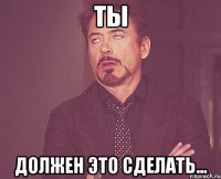 ты должен это сделать...