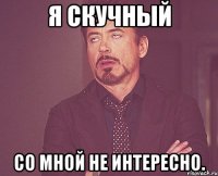 я скучный со мной не интересно.