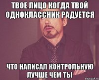 твое лицо когда твой одноклассник радуется что написал контрольную лучше чем ты