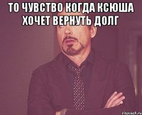 то чувство когда ксюша хочет вернуть долг 