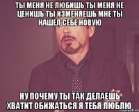 ты меня не любишь ты меня не ценишь ты изменяешь мне ты нашел себе новую ну почему ты так делаешь хватит обижаться я тебя люблю