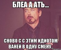 блеа а ать... сново с с этим идиотом ваней в одну смену..