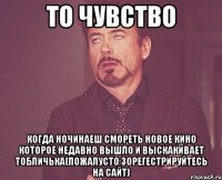 то чувство когда ночинаеш смореть новое кино которое недавно вышло и выскакивает тобличька(пожалусто зорегестрируйтесь на сайт)