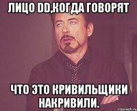 лицо dd,когда говорят что это кривильщики накривили.