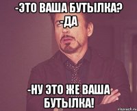 -это ваша бутылка? -да -ну это же ваша бутылка!