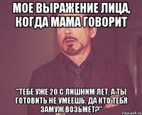 мое выражение лица, когда мама говорит "тебе уже 20 с лишним лет, а ты готовить не умеешь. да кто тебя замуж возьмет?"