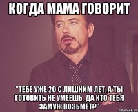 когда мама говорит "тебе уже 20 с лишним лет, а ты готовить не умеешь. да кто тебя замуж возьмет?"