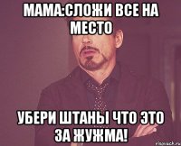 мама:сложи все на место убери штаны что это за жужма!