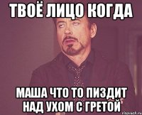 твоё лицо когда маша что то пиздит над ухом с гретой