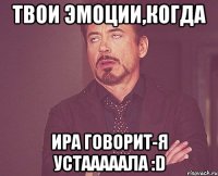 твои эмоции,когда ира говорит-я устааааала :d