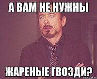 а вам не нужны жареные гвозди?