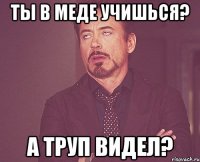 ты в меде учишься? а труп видел?