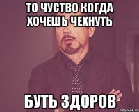 то чуство когда хочешь чехнуть буть здоров