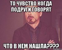 то чувство когда подруги говорят что в нем нашла???