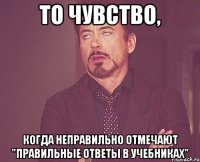 то чувство, когда неправильно отмечают "правильные ответы в учебниках"