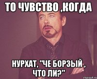 то чувство ,когда нурхат, "че борзый , что ли?"