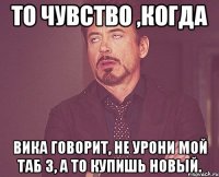 то чувство ,когда вика говорит, не урони мой таб 3, а то купишь новый.