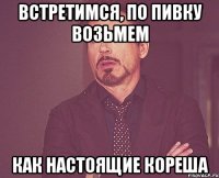 встретимся, по пивку возьмем как настоящие кореша