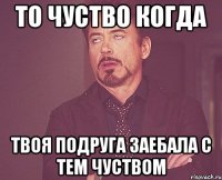 то чуство когда твоя подруга заебала с тем чуством