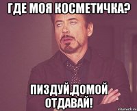 где моя косметичка? пиздуй,домой отдавай!