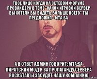 твое лицо когда на сетевом форуме провайдера в теме "какой игровой сервер вы хотели бы видеть больше всего" ты предложил - mta:sa а в ответ админ говорит: mta:sa пиратский мод и за пропаганду сервера rockstar'ы засудят нашу компанию