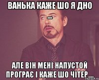 ванька каже шо я дно ... але він мені напустой програє і каже шо чітер....