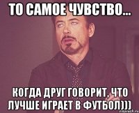 то самое чувство... когда друг говорит, что лучше играет в футбол)))